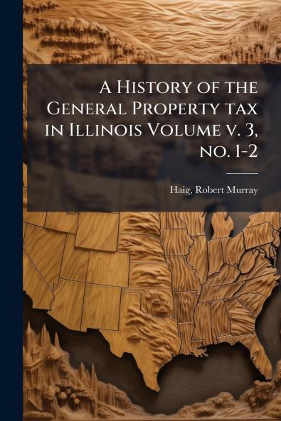 A History of the General Property tax in Illinois Volume v. 3 no. 1-2