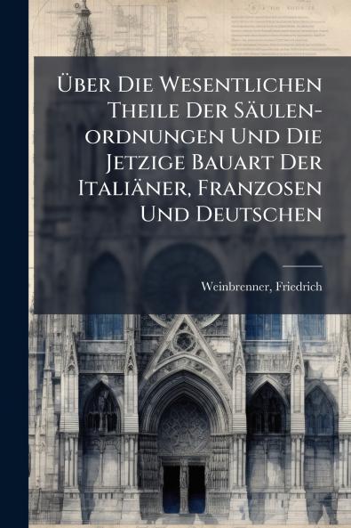 Über Die Wesentlichen Theile Der Säulen-ordnungen Und Die Jetzige Bauart Der Italiäner Franzosen Und Deutschen