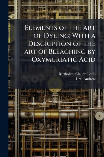Elements of the art of Dyeing; With a Description of the art of Bleaching by Oxymuriatic Acid