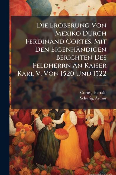 Die Eroberung Von Mexiko Durch Ferdinand Cortes Mit Den Eigenhändigen Berichten Des Feldherrn An Kaiser Karl V. Von 1520 Und 1522