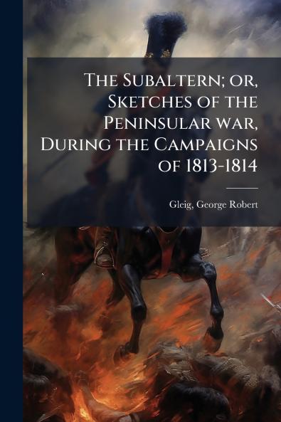 The Subaltern; or Sketches of the Peninsular war During the Campaigns of 1813-1814