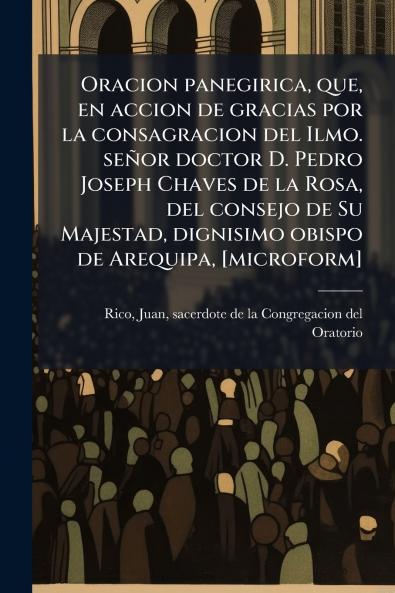 Oracion panegirica que en accion de gracias por la consagracion del Ilmo. señor doctor D. Pedro Joseph Chaves de la Rosa del consejo de Su Majestad dignisimo obispo de Arequipa [microform]