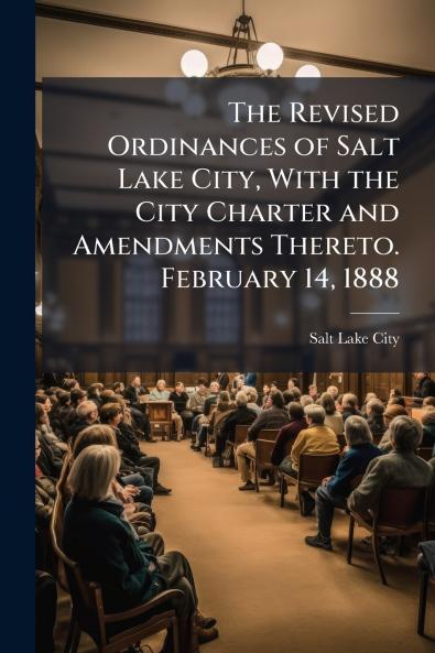 The Revised Ordinances of Salt Lake City With the City Charter and Amendments Thereto. February 14 1888