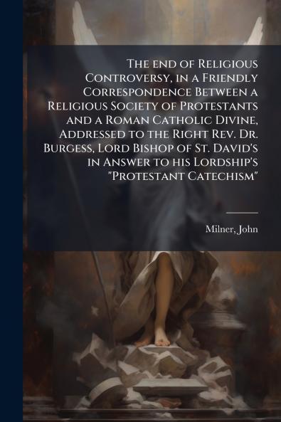 The end of Religious Controversy in a Friendly Correspondence Between a Religious Society of Protestants and a Roman Catholic Divine Addressed to the Right Rev. Dr. Burgess Lord Bishop of St. David's in Answer to his Lordship's Protestant Catechism