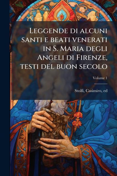 Leggende di alcuni santi e beati venerati in S. Maria degli Angeli di Firenze testi del buon secolo; Volume 1