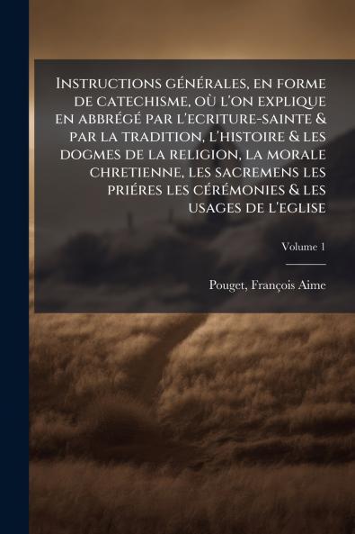 Instructions générales en forme de catechisme où l'on explique en abbrégé par l'ecriture-sainte & par la tradition l'histoire & les dogmes de la religion la morale chretienne les sacremens les priéres les cérémonies & les usages de l'eglise; Volume 1