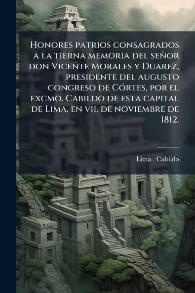 Honores patrios consagrados a la tierna memoria del señor don Vicente Morales y Duarez presidente del augusto congreso de Córtes por el excmo. Cabildo de esta capital de Lima en vii. de noviembre de 1812.