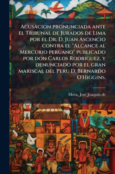 Acusacion pronunciada ante el Tribunal de Jurados de Lima por el Dr. D. Juan Ascencio contra el Alcance al Mercurio peruano publicado por don Carlos Rodriguez y denunciado por el gran mariscal del Peru D. Bernardo O'Higgins.