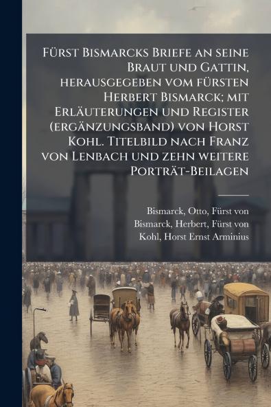 Fürst Bismarcks Briefe an seine Braut und Gattin herausgegeben vom fürsten Herbert Bismarck; mit Erläuterungen und Register (ergänzungsband) von Horst Kohl. Titelbild nach Franz von Lenbach und zehn weitere Porträt-Beilagen