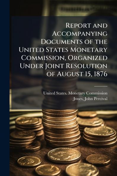 Report and Accompanying Documents of the United States Monetary Commission Organized Under Joint Resolution of August 15 1876