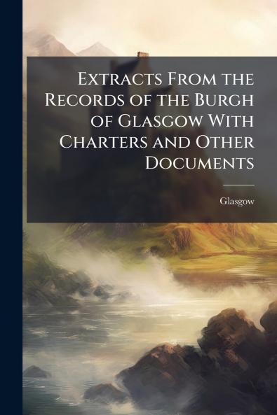 Extracts From the Records of the Burgh of Glasgow With Charters and Other Documents