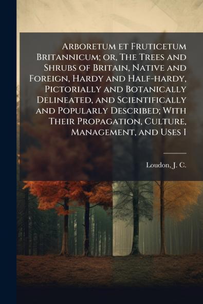Arboretum et Fruticetum Britannicum; or The Trees and Shrubs of Britain Native and Foreign Hardy and Half-hardy Pictorially and Botanically Delineated and Scientifically and Popularly Described; With Their Propagation Culture Management and Uses I