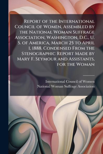 Report of the International Council of Women Assembled by the National Woman Suffrage Association Washington D.C. U. S. of America March 25 to April 1 1888. Condensed From the Stenographic Report Made by Mary F. Seymour and Assistants for the Woman