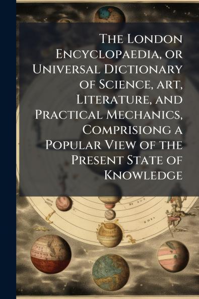 The London Encyclopaedia or Universal Dictionary of Science art Literature and Practical Mechanics Comprisiong a Popular View of the Present State of Knowledge