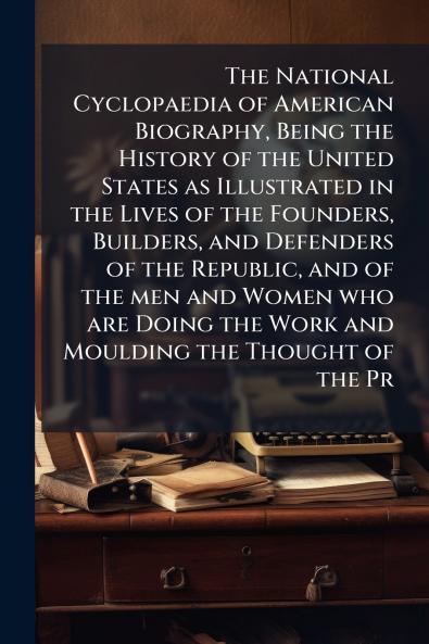 The National Cyclopaedia of American Biography Being the History of the United States as Illustrated in the Lives of the Founders Builders and Defenders of the Republic and of the men and Women who are Doing the Work and Moulding the Thought of the Pr