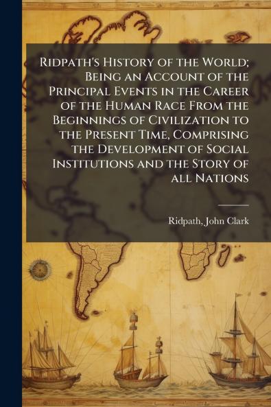 Ridpath's History of the World; Being an Account of the Principal Events in the Career of the Human Race From the Beginnings of Civilization to the Present Time Comprising the Development of Social Institutions and the Story of all Nations