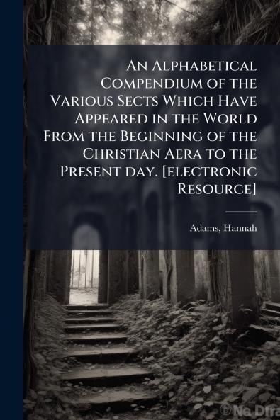 An Alphabetical Compendium of the Various Sects Which Have Appeared in the World From the Beginning of the Christian Aera to the Present day. [electronic Resource]