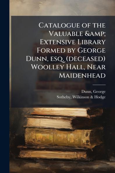 Catalogue of the Valuable & Extensive Library Formed by George Dunn esq. (deceased) Woolley Hall Near Maidenhead
