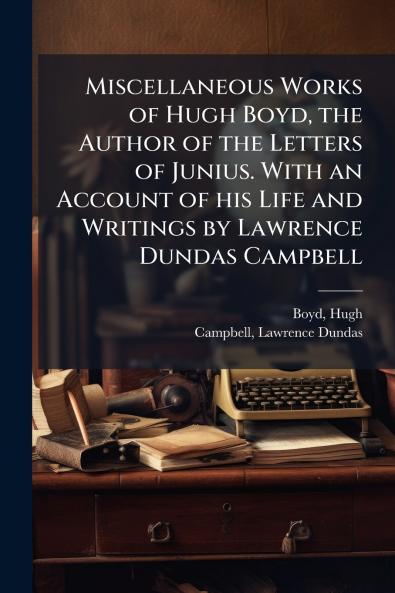 Miscellaneous Works of Hugh Boyd the Author of the Letters of Junius. With an Account of his Life and Writings by Lawrence Dundas Campbell