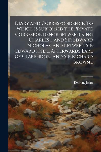 Diary and Correspondence To Which is Subjoined the Private Correspondence Between King Charles I. and Sir Edward Nicholas and Between Sir Edward Hyde Afterwards Earl of Clarendon and Sir Richard Browne