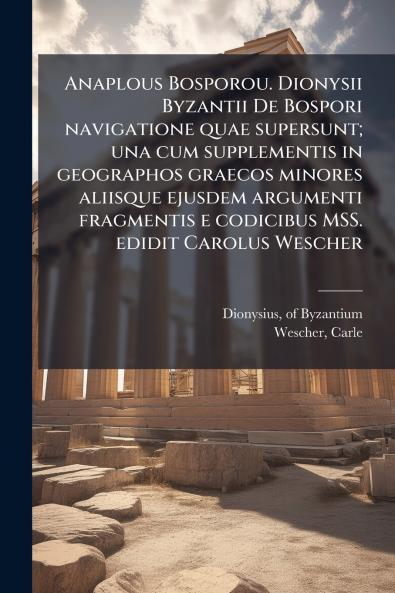 Anaplous Bosporou. Dionysii Byzantii De Bospori navigatione quae supersunt; una cum supplementis in geographos graecos minores aliisque ejusdem argumenti fragmentis e codicibus MSS. edidit Carolus Wescher