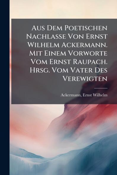 Aus Dem Poetischen Nachlasse Von Ernst Wilhelm Ackermann. Mit Einem Vorworte Vom Ernst Raupach. Hrsg. Vom Vater Des Verewigten