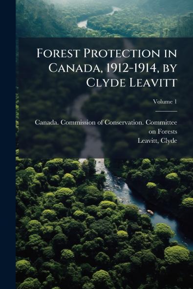 Forest Protection in Canada 1912-1914 by Clyde Leavitt; Volume 1