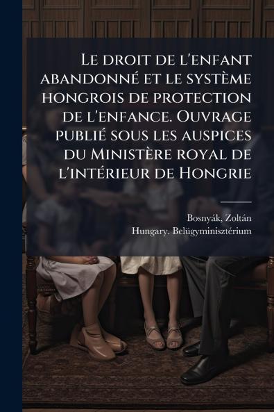 Le droit de l'enfant abandonné et le système hongrois de protection de l'enfance. Ouvrage publié sous les auspices du Ministère royal de l'intérieur de Hongrie