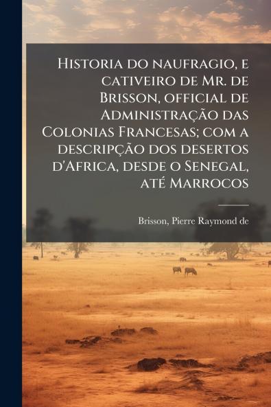 Historia do naufragio e cativeiro de Mr. de Brisson official de Administração das Colonias Francesas; com a descripção dos desertos d'Africa desde o Senegal até Marrocos