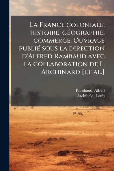 La France coloniale; histoire géographie commerce. Ouvrage publié sous la direction d'Alfred Rambaud avec la collaboration de L. Archinard [et al.]