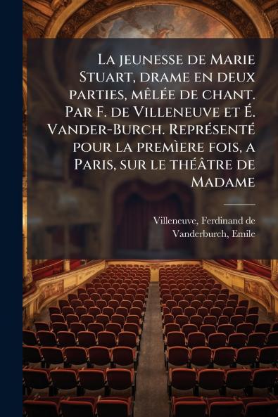 La jeunesse de Marie Stuart drame en deux parties mêlée de chant. Par F. de Villeneuve et É. Vander-Burch. Représenté pour la premìere fois a Paris sur le théâtre de Madame