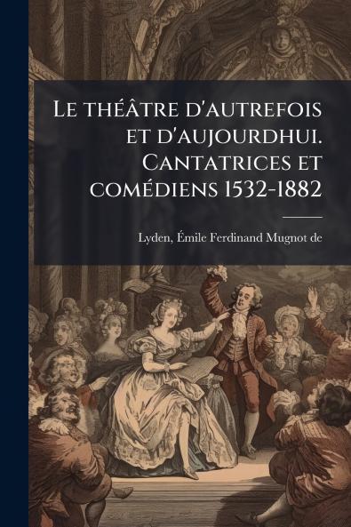 Le théâtre d'autrefois et d'aujourdhui. Cantatrices et comédiens 1532-1882