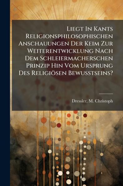 Liegt In Kants Religionsphilosophischen Anschauungen Der Keim Zur Weiterentwicklung Nach Dem Schleiermacherschen Prinzip Hin Vom Ursprung Des Religiösen Bewusstseins?