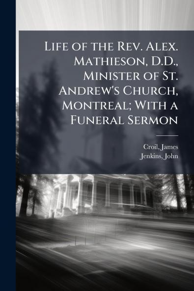 Life of the Rev. Alex. Mathieson D.D. Minister of St. Andrew's Church Montreal; With a Funeral Sermon