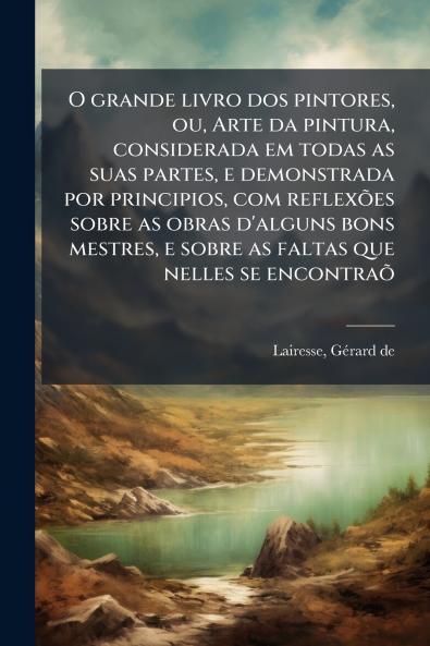 O grande livro dos pintores ou Arte da pintura considerada em todas as suas partes e demonstrada por principios com reflexões sobre as obras d'alguns bons mestres e sobre as faltas que nelles se encontraõ