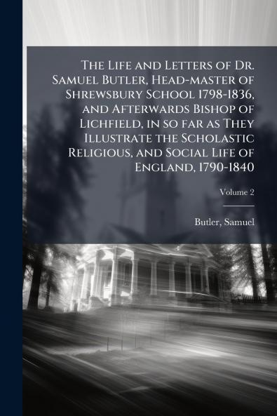 The Life and Letters of Dr. Samuel Butler Head-master of Shrewsbury School 1798-1836 and Afterwards Bishop of Lichfield in so far as They Illustrate the Scholastic Religious and Social Life of England 1790-1840; Volume 2
