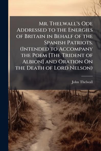 Mr. Thelwall's Ode Addressed to the Energies of Britain in Behalf of the Spanish Patriots. (Intended to Accompany the Poem [The Trident of Albion] and Oration On the Death of Lord Nelson)