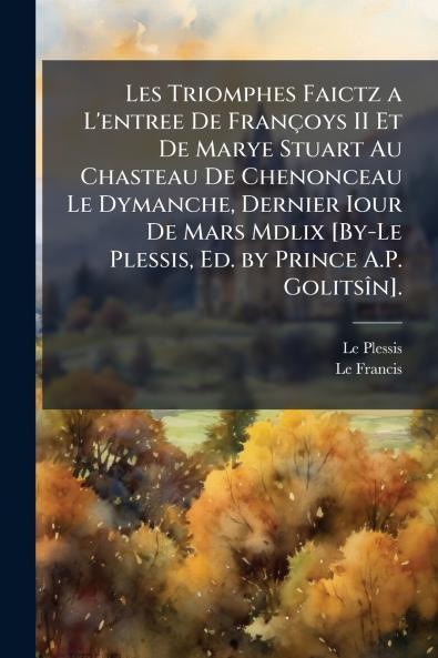 Les Triomphes Faictz a L'entree De Françoys II Et De Marye Stuart Au Chasteau De Chenonceau Le Dymanche Dernier Iour De Mars Mdlix [By-Le Plessis Ed. by Prince A.P. Golitsîn].