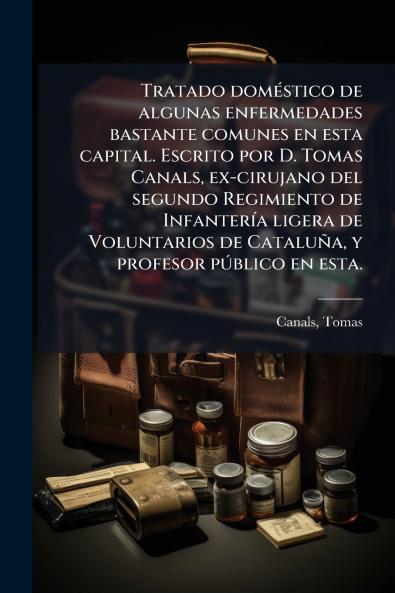 Tratado doméstico de algunas enfermedades bastante comunes en esta capital. Escrito por D. Tomas Canals ex-cirujano del segundo Regimiento de Infantería ligera de Voluntarios de Cataluña y profesor público en esta.