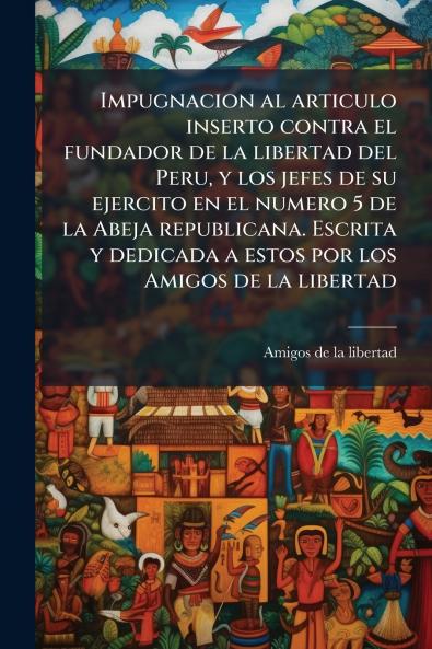 Impugnacion al articulo inserto contra el fundador de la libertad del Peru y los jefes de su ejercito en el numero 5 de la Abeja republicana. Escrita y dedicada a estos por los Amigos de la libertad