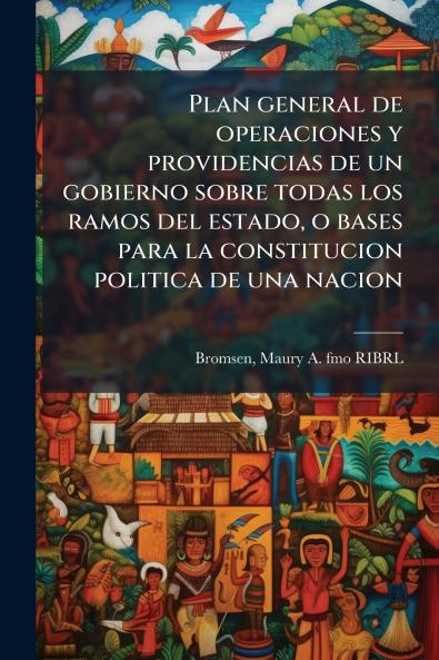 Plan general de operaciones y providencias de un gobierno sobre todas los ramos del estado o bases para la constitucion politica de una nacion