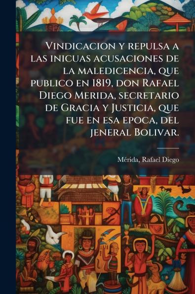 Vindicacion y repulsa a las inicuas acusaciones de la maledicencia que publico en 1819 don Rafael Diego Merida secretario de Gracia y Justicia que fue en esa epoca del jeneral Bolivar.