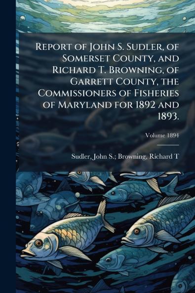 Report of John S. Sudler of Somerset County and Richard T. Browning of Garrett County the Commissioners of Fisheries of Maryland for 1892 and 1893.; Volume 1894