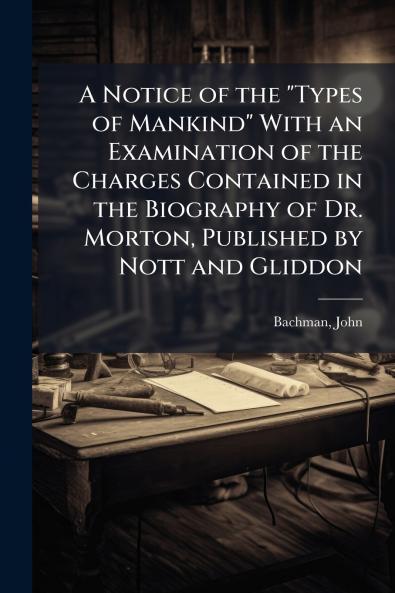 A Notice of the Types of Mankind With an Examination of the Charges Contained in the Biography of Dr. Morton Published by Nott and Gliddon