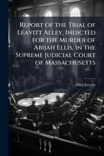 Report of the Trial of Leavitt Alley Indicted for the Murder of Abijah Ellis in the Supreme Judicial Court of Massachusetts
