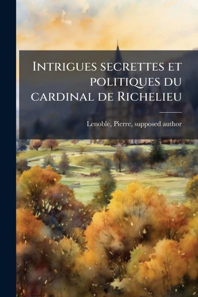 Intrigues secrettes et politiques du cardinal de Richelieu