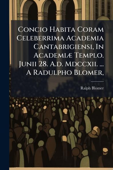 Concio Habita Coram Celeberrima Academia Cantabrigiensi In Academiæ Templo. Junii 28. A.d. Mdccxii. ... A Radulpho Blomer