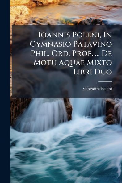Ioannis Poleni In Gymnasio Patavino Phil. Ord. Prof. ... De Motu Aquae Mixto Libri Duo