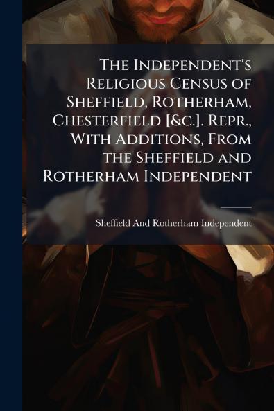 The Independent's Religious Census of Sheffield Rotherham Chesterfield [&c.]. Repr. With Additions From the Sheffield and Rotherham Independent