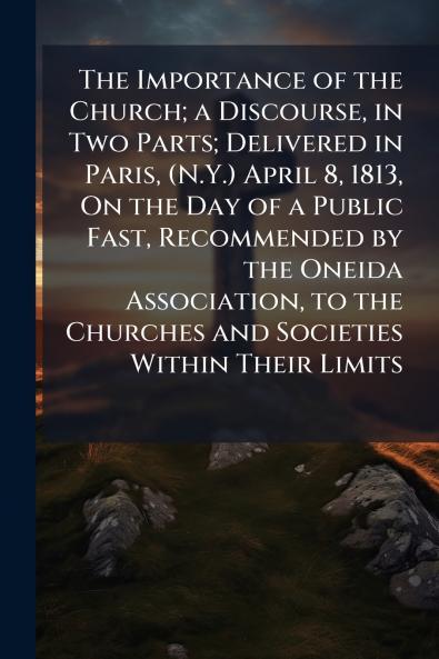 The Importance of the Church; a Discourse in Two Parts; Delivered in Paris (N.Y.) April 8 1813 On the Day of a Public Fast Recommended by the Oneida Association to the Churches and Societies Within Their Limits